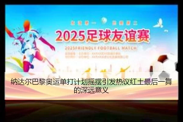 纳达尔巴黎奥运单打计划摇摆引发热议红土最后一舞的深远意义